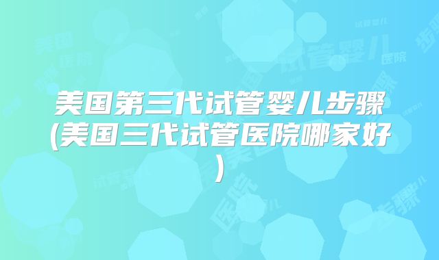 美国第三代试管婴儿步骤(美国三代试管医院哪家好)