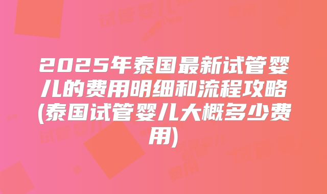 2025年泰国最新试管婴儿的费用明细和流程攻略(泰国试管婴儿大概多少费用)