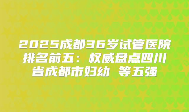 2025成都36岁试管医院排名前五：权威盘点四川省成都市妇幼 等五强