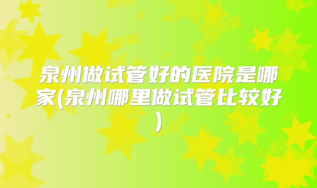 泉州做试管好的医院是哪家(泉州哪里做试管比较好)