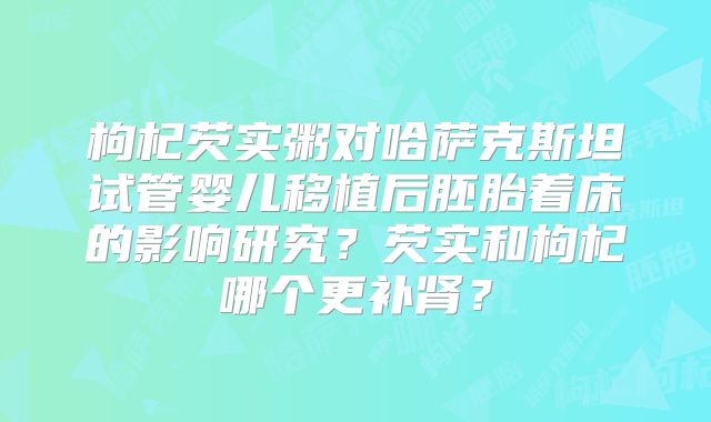 枸杞芡实粥对哈萨克斯坦试管婴儿移植后胚胎着床的影响研究？芡实和枸杞哪个更补肾？