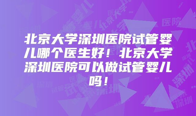 北京大学深圳医院试管婴儿哪个医生好!北京大学深圳医院可以做试管婴儿吗!