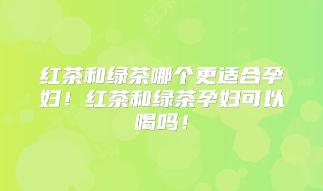 红茶和绿茶哪个更适合孕妇！红茶和绿茶孕妇可以喝吗！