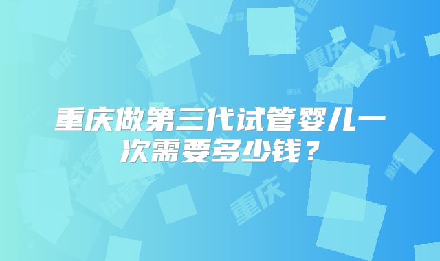 重庆做第三代试管婴儿一次需要多少钱？