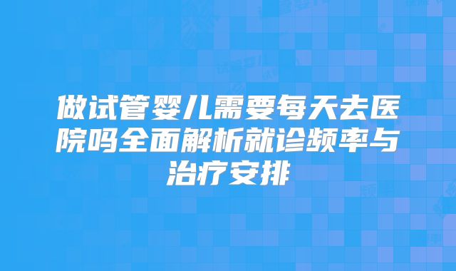 做试管婴儿需要每天去医院吗全面解析就诊频率与治疗安排