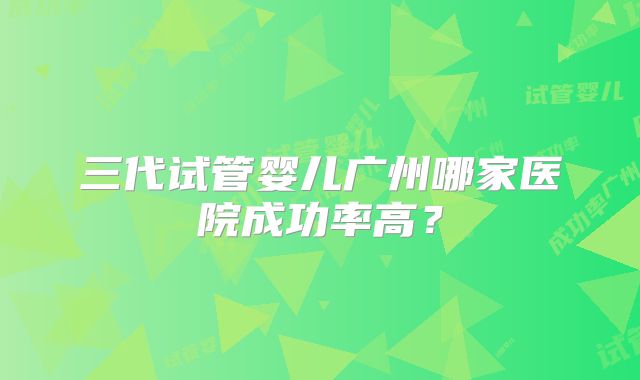 三代试管婴儿广州哪家医院成功率高？