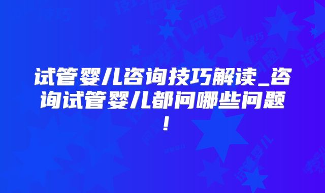 试管婴儿咨询技巧解读_咨询试管婴儿都问哪些问题！