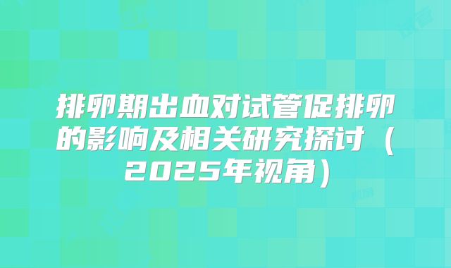 排卵期出血对试管促排卵的影响及相关研究探讨（2025年视角）
