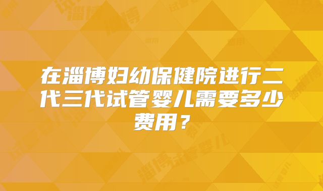 在淄博妇幼保健院进行二代三代试管婴儿需要多少费用？