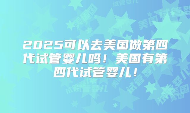 2025可以去美国做第四代试管婴儿吗!美国有第四代试管婴儿!