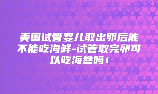美国试管婴儿取出卵后能不能吃海鲜-试管取完卵可以吃海参吗！
