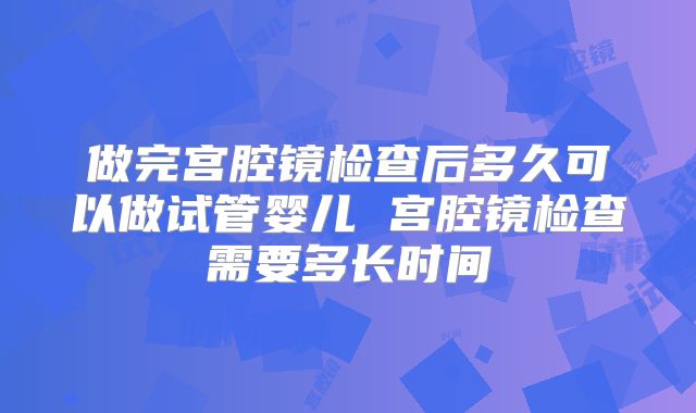 做完宫腔镜检查后多久可以做试管婴儿 宫腔镜检查需要多长时间