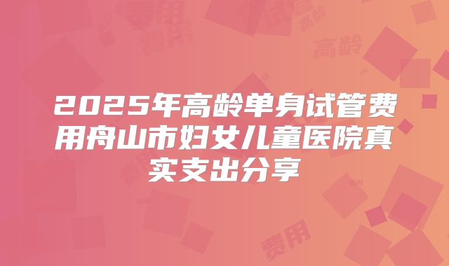 2025年高龄单身试管费用舟山市妇女儿童医院真实支出分享