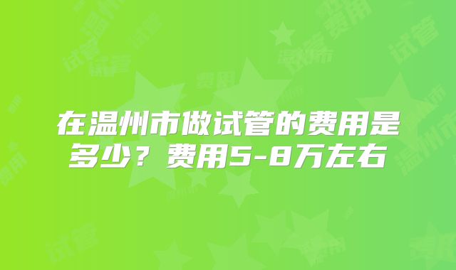 在温州市做试管的费用是多少？费用5-8万左右