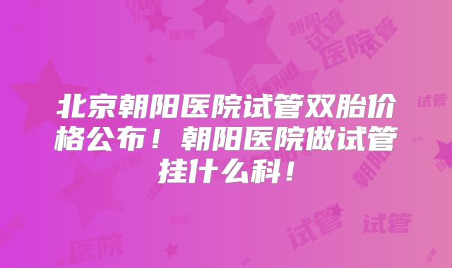 北京朝阳医院试管双胎价格公布！朝阳医院做试管挂什么科！