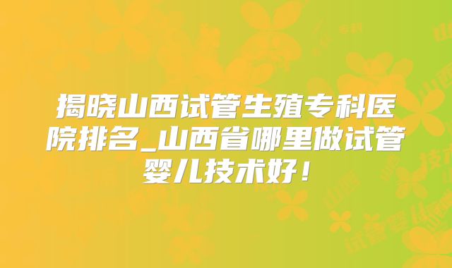 揭晓山西试管生殖专科医院排名_山西省哪里做试管婴儿技术好！