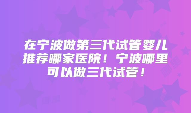 在宁波做第三代试管婴儿推荐哪家医院！宁波哪里可以做三代试管！