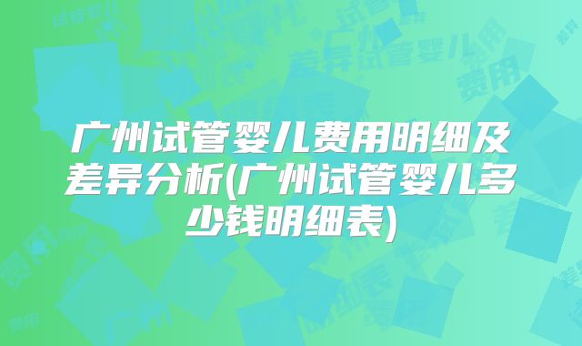 广州试管婴儿费用明细及差异分析(广州试管婴儿多少钱明细表)