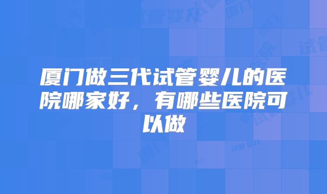 厦门做三代试管婴儿的医院哪家好，有哪些医院可以做
