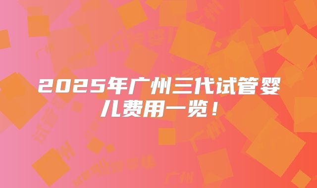 2025年广州三代试管婴儿费用一览!