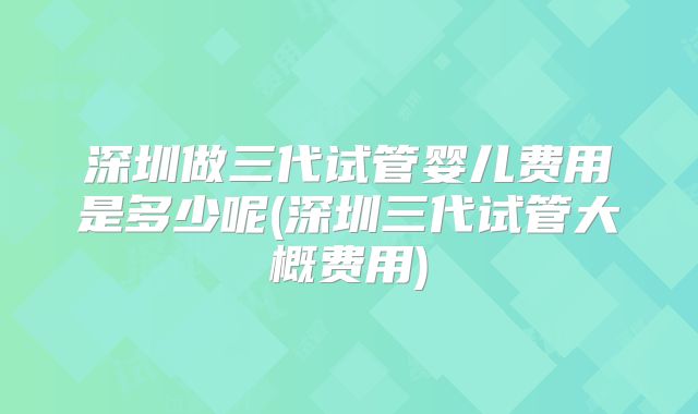 深圳做三代试管婴儿费用是多少呢(深圳三代试管大概费用)
