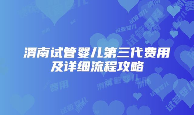 渭南试管婴儿第三代费用及详细流程攻略