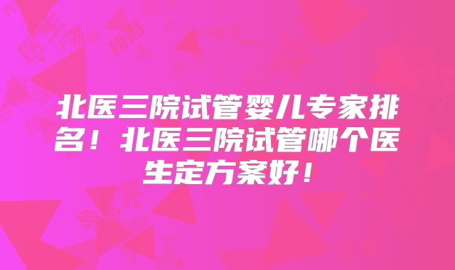 北医三院试管婴儿专家排名！北医三院试管哪个医生定方案好！