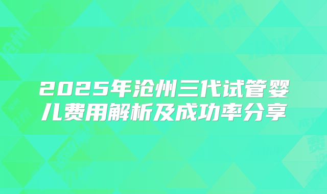 2025年沧州三代试管婴儿费用解析及成功率分享
