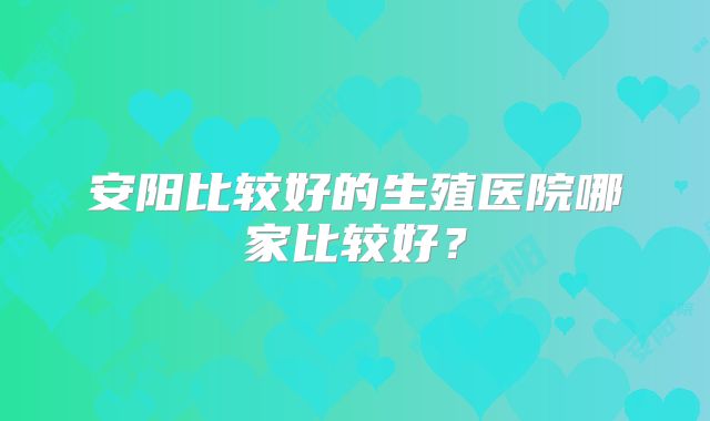 安阳比较好的生殖医院哪家比较好？