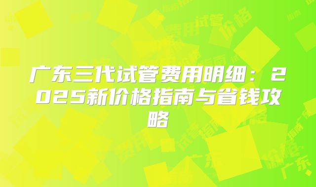 广东三代试管费用明细：2025新价格指南与省钱攻略