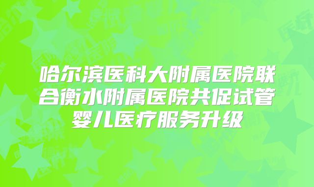 哈尔滨医科大附属医院联合衡水附属医院共促试管婴儿医疗服务升级