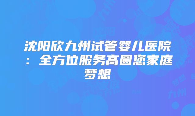 沈阳欣九州试管婴儿医院：全方位服务高圆您家庭梦想