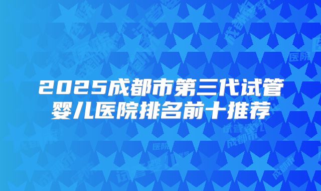 2025成都市第三代试管婴儿医院排名前十推荐