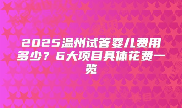 2025温州试管婴儿费用多少？6大项目具体花费一览