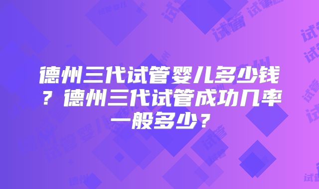 德州三代试管婴儿多少钱？德州三代试管成功几率一般多少？