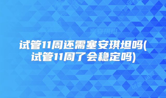 试管11周还需塞安琪坦吗(试管11周了会稳定吗)