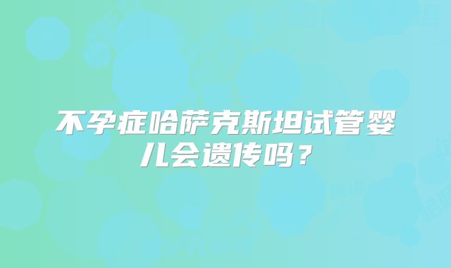不孕症哈萨克斯坦试管婴儿会遗传吗？