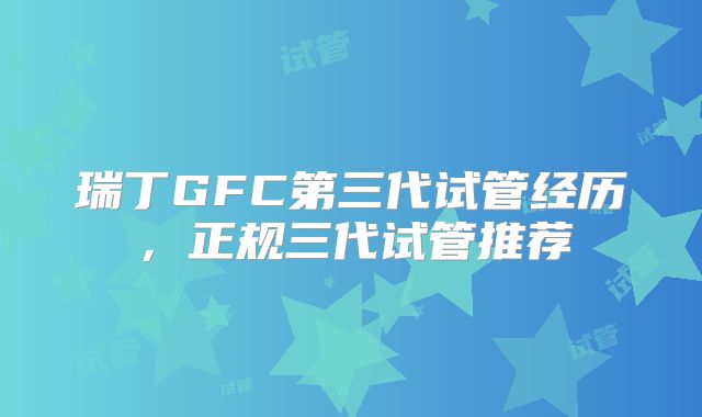 瑞丁GFC第三代试管经历，正规三代试管推荐