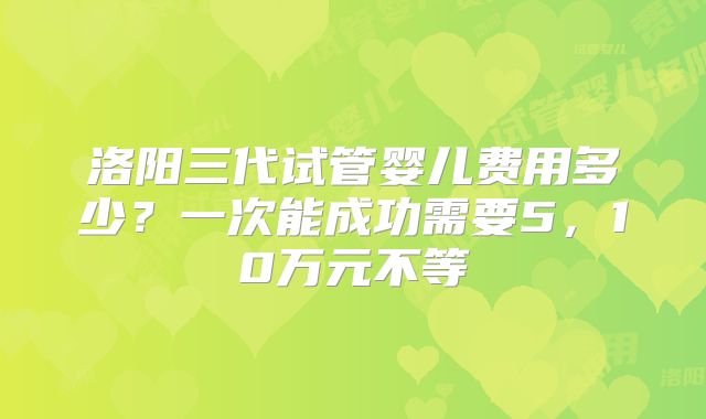 洛阳三代试管婴儿费用多少？一次能成功需要5，10万元不等