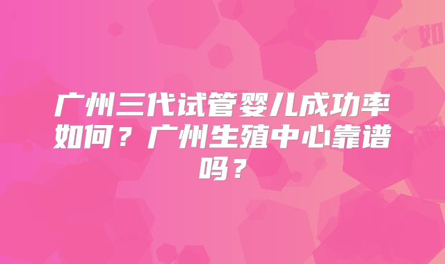 广州三代试管婴儿成功率如何？广州生殖中心靠谱吗？