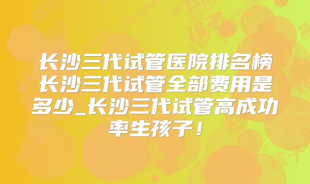 长沙三代试管医院排名榜长沙三代试管全部费用是多少_长沙三代试管高成功率生孩子！