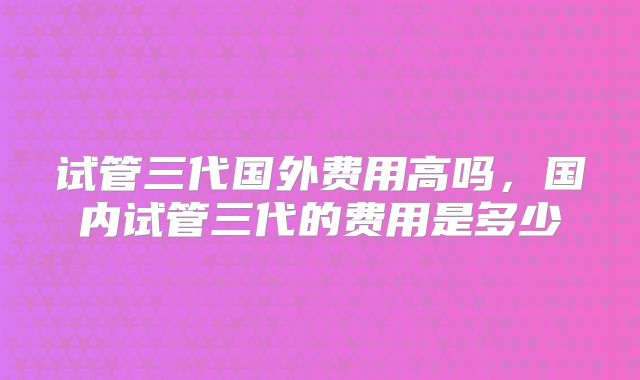 试管三代国外费用高吗，国内试管三代的费用是多少