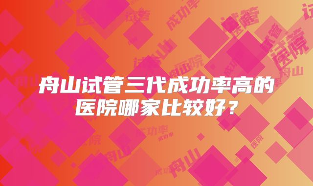 舟山试管三代成功率高的医院哪家比较好？