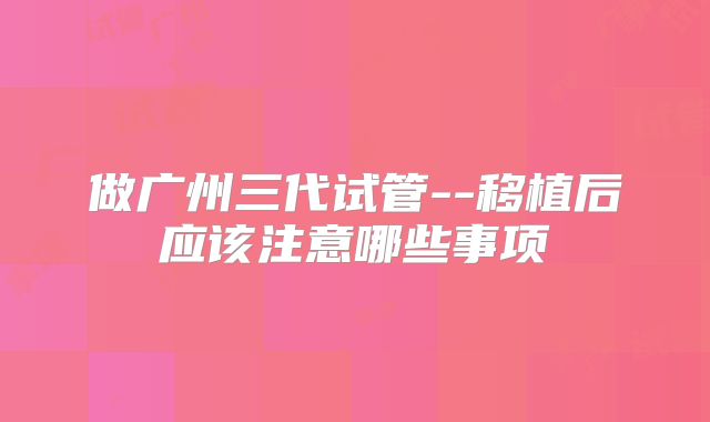 做广州三代试管--移植后应该注意哪些事项
