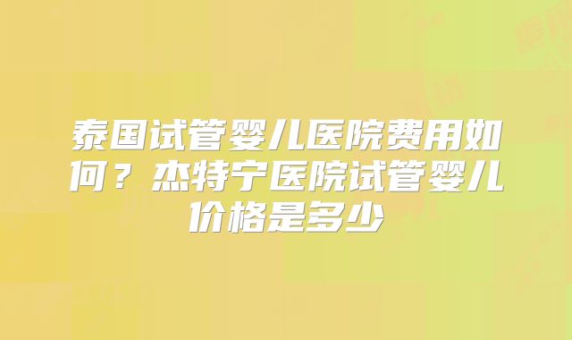 泰国试管婴儿医院费用如何？杰特宁医院试管婴儿价格是多少
