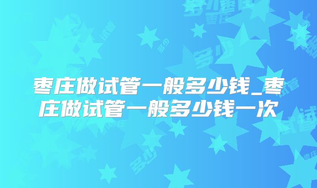 枣庄做试管一般多少钱_枣庄做试管一般多少钱一次