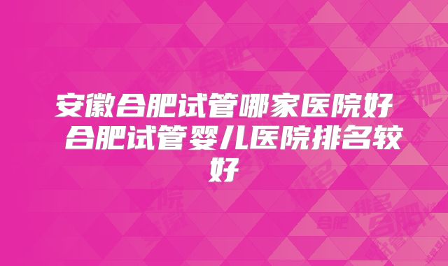 安徽合肥试管哪家医院好 合肥试管婴儿医院排名较好