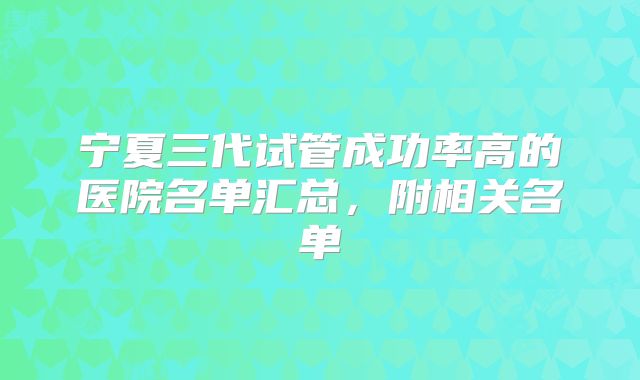 宁夏三代试管成功率高的医院名单汇总，附相关名单