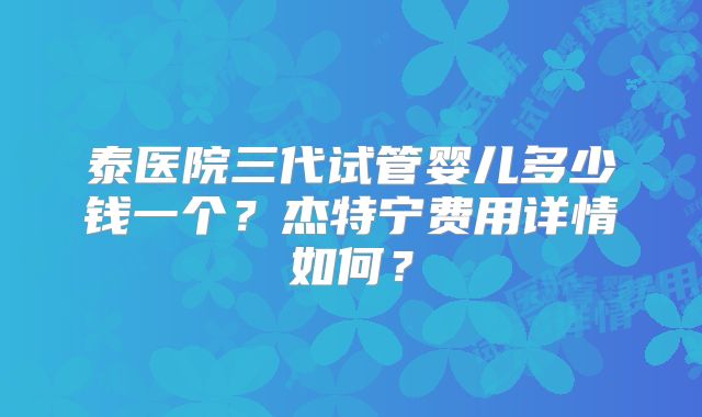 泰医院三代试管婴儿多少钱一个？杰特宁费用详情如何？