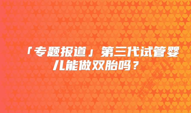 「专题报道」第三代试管婴儿能做双胎吗？